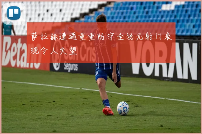 萨拉赫遭遇重重防守全场无射门表现令人失望