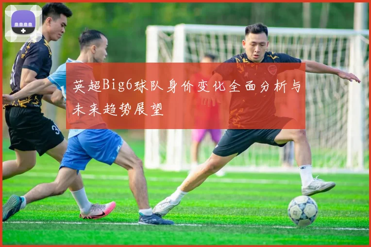英超Big6球队身价变化全面分析与未来趋势展望
