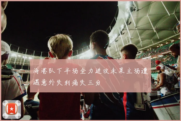 海港队下半场全力进攻未果主场遭遇意外失利痛失三分