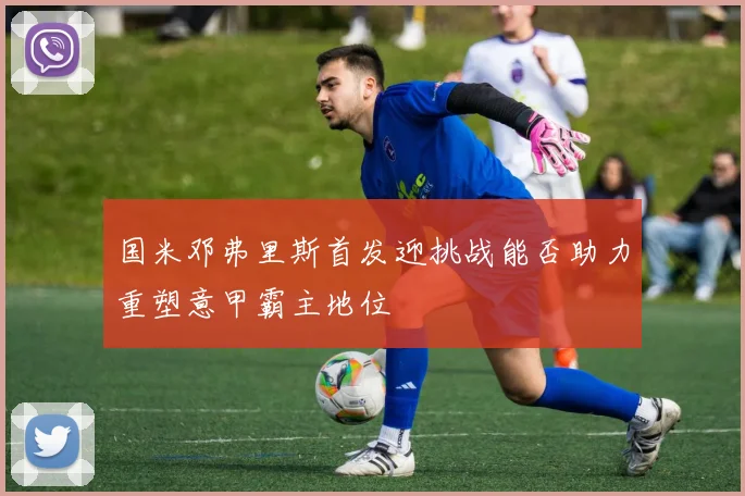 国米邓弗里斯首发迎挑战能否助力重塑意甲霸主地位