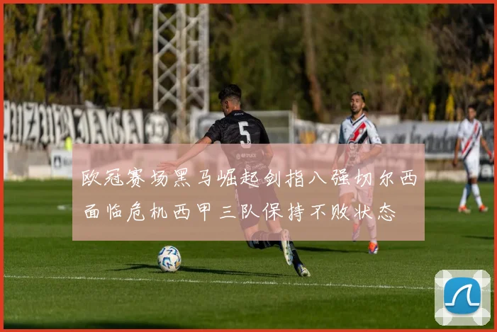 欧冠赛场黑马崛起剑指八强切尔西面临危机西甲三队保持不败状态